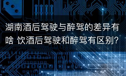 湖南酒后驾驶与醉驾的差异有啥 饮酒后驾驶和醉驾有区别?