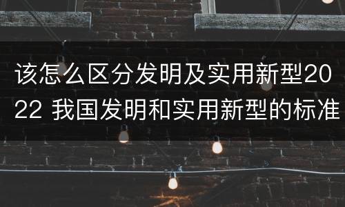 该怎么区分发明及实用新型2022 我国发明和实用新型的标准