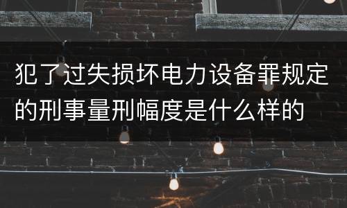 犯了过失损坏电力设备罪规定的刑事量刑幅度是什么样的