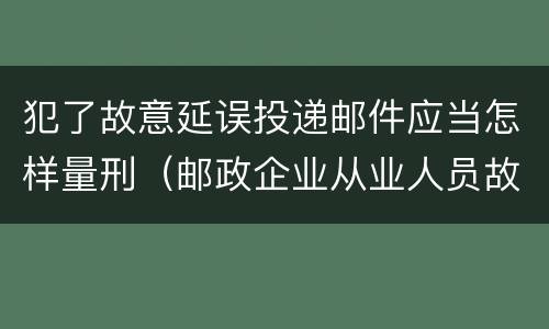 犯了故意延误投递邮件应当怎样量刑（邮政企业从业人员故意延误投递邮件的由什么给予处分）