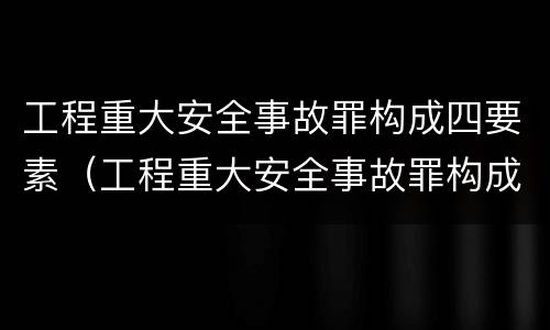 工程重大安全事故罪构成四要素（工程重大安全事故罪构成四要素是什么）