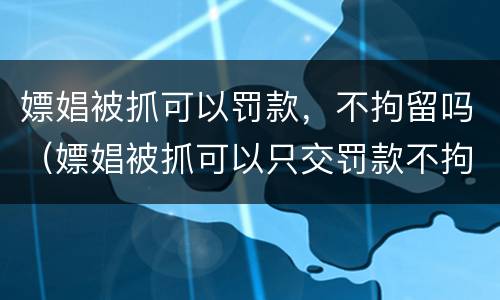 嫖娼被抓可以罚款，不拘留吗（嫖娼被抓可以只交罚款不拘留吗）