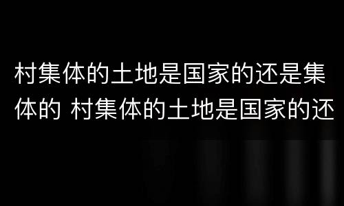 村集体的土地是国家的还是集体的 村集体的土地是国家的还是集体的土地