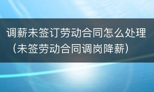 调薪未签订劳动合同怎么处理（未签劳动合同调岗降薪）
