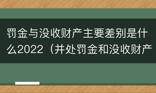 罚金与没收财产主要差别是什么2022（并处罚金和没收财产是什么意思）