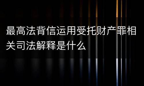 最高法背信运用受托财产罪相关司法解释是什么