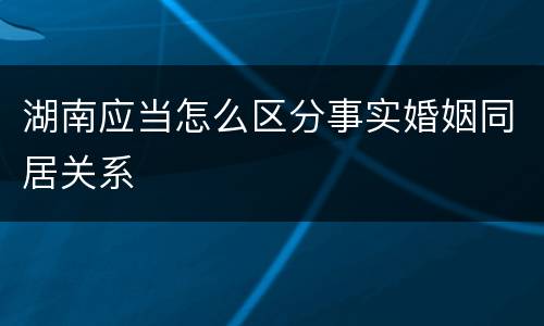 湖南应当怎么区分事实婚姻同居关系