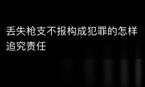 丢失枪支不报构成犯罪的怎样追究责任