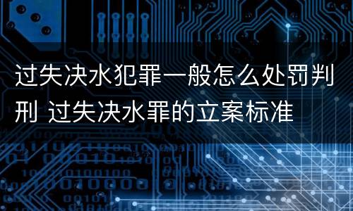 过失决水犯罪一般怎么处罚判刑 过失决水罪的立案标准