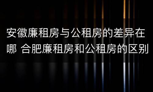 安徽廉租房与公租房的差异在哪 合肥廉租房和公租房的区别