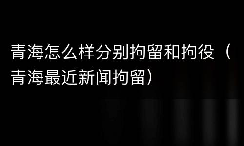 青海怎么样分别拘留和拘役（青海最近新闻拘留）