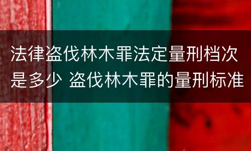 法律盗伐林木罪法定量刑档次是多少 盗伐林木罪的量刑标准