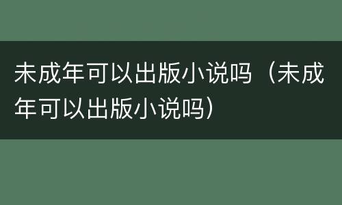 未成年可以出版小说吗（未成年可以出版小说吗）