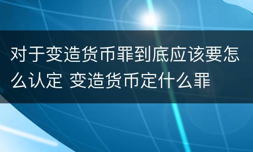对于变造货币罪到底应该要怎么认定 变造货币定什么罪