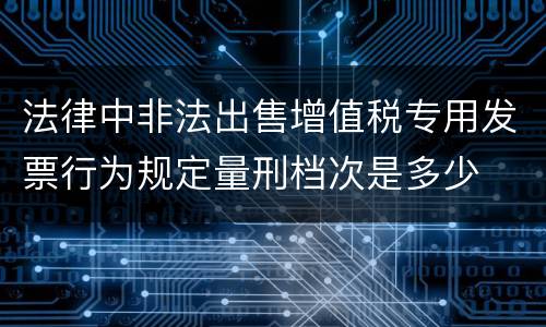 法律中非法出售增值税专用发票行为规定量刑档次是多少