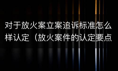 对于放火案立案追诉标准怎么样认定（放火案件的认定要点）