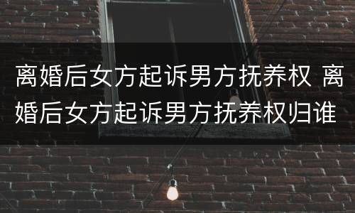 离婚后女方起诉男方抚养权 离婚后女方起诉男方抚养权归谁