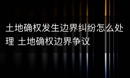 土地确权发生边界纠纷怎么处理 土地确权边界争议