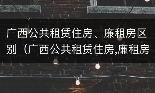 广西公共租赁住房、廉租房区别（广西公共租赁住房,廉租房区别在哪）
