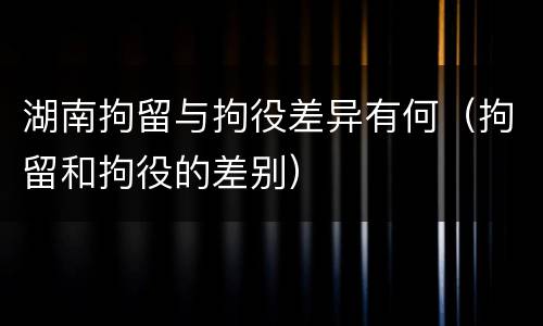 湖南拘留与拘役差异有何（拘留和拘役的差别）
