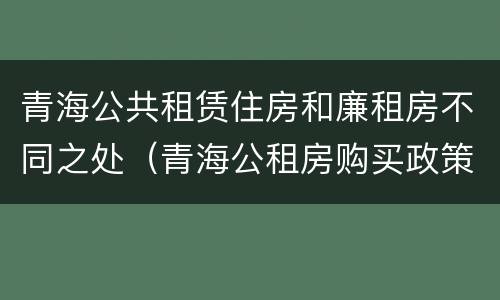 青海公共租赁住房和廉租房不同之处（青海公租房购买政策）