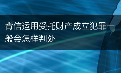 背信运用受托财产成立犯罪一般会怎样判处