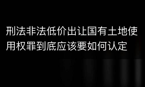 刑法非法低价出让国有土地使用权罪到底应该要如何认定