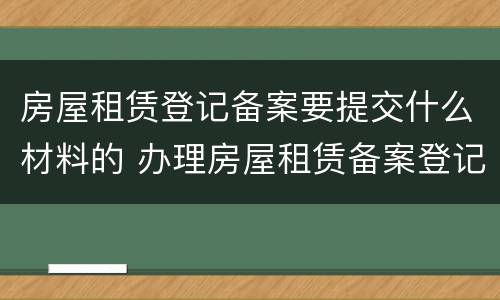 房屋租赁登记备案要提交什么材料的 办理房屋租赁备案登记需要提交什么资料