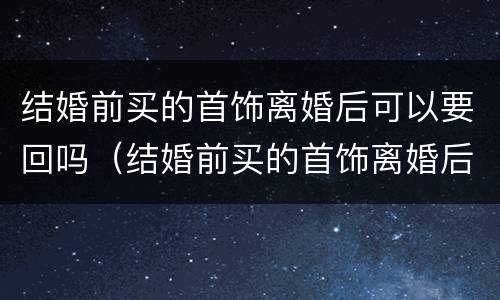 结婚前买的首饰离婚后可以要回吗（结婚前买的首饰离婚后要退吗）