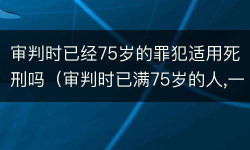审判时已经75岁的罪犯适用死刑吗（审判时已满75岁的人,一律不适用死刑）