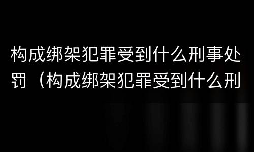 构成绑架犯罪受到什么刑事处罚（构成绑架犯罪受到什么刑事处罚最高）