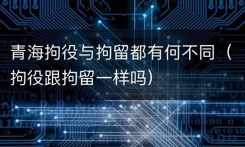 青海拘役与拘留都有何不同（拘役跟拘留一样吗）