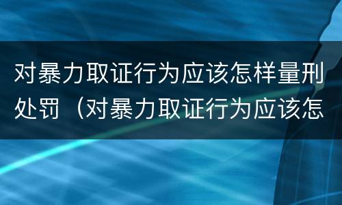 对暴力取证行为应该怎样量刑处罚（对暴力取证行为应该怎样量刑处罚）