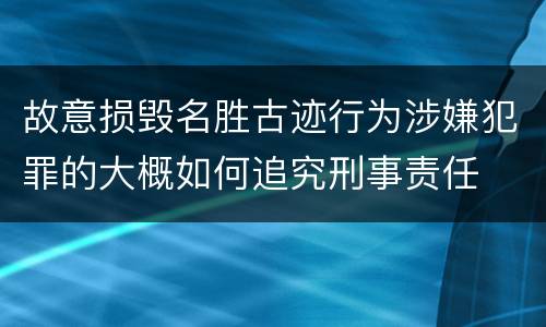 故意损毁名胜古迹行为涉嫌犯罪的大概如何追究刑事责任