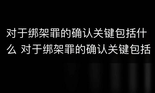 对于绑架罪的确认关键包括什么 对于绑架罪的确认关键包括什么内容