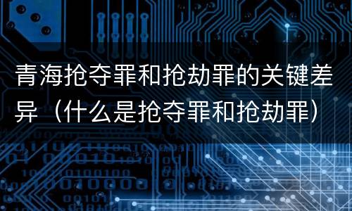 青海抢夺罪和抢劫罪的关键差异（什么是抢夺罪和抢劫罪）