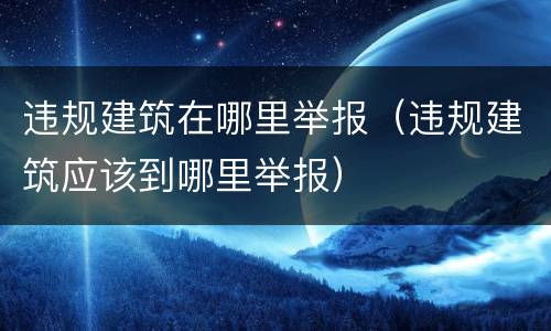 违规建筑在哪里举报（违规建筑应该到哪里举报）