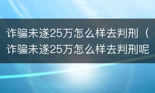 诈骗未遂25万怎么样去判刑（诈骗未遂25万怎么样去判刑呢）