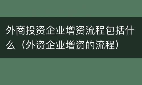 外商投资企业增资流程包括什么（外资企业增资的流程）