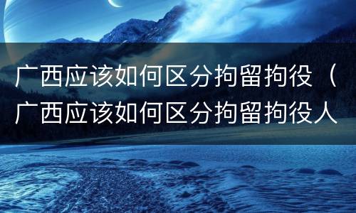广西应该如何区分拘留拘役（广西应该如何区分拘留拘役人员）