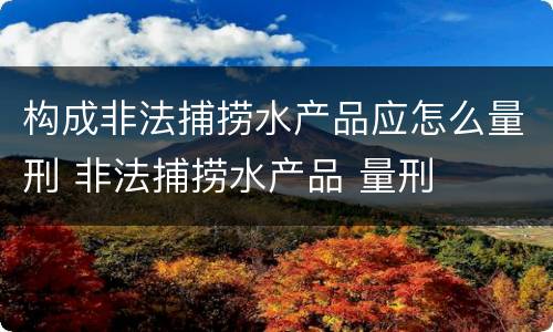 构成非法捕捞水产品应怎么量刑 非法捕捞水产品 量刑