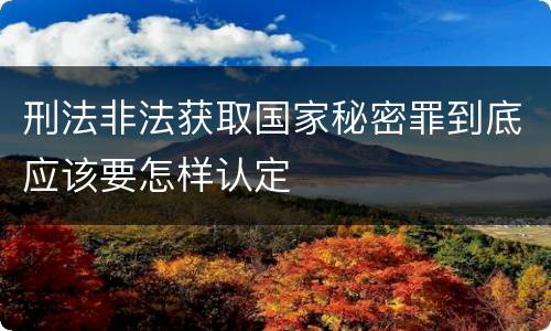 刑法非法获取国家秘密罪到底应该要怎样认定