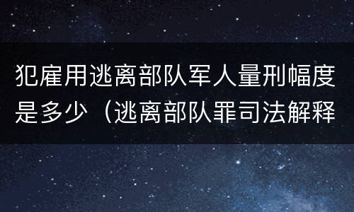 犯雇用逃离部队军人量刑幅度是多少（逃离部队罪司法解释）