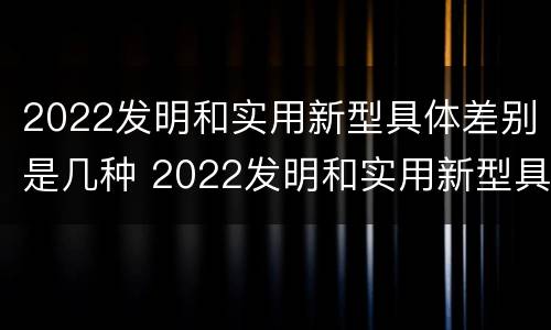 2022发明和实用新型具体差别是几种 2022发明和实用新型具体差别是几种意思