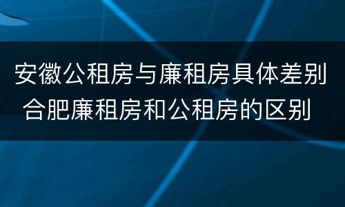 安徽公租房与廉租房具体差别 合肥廉租房和公租房的区别