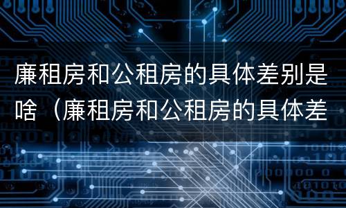 廉租房和公租房的具体差别是啥（廉租房和公租房的具体差别是啥呀）