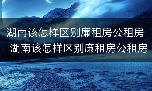 湖南该怎样区别廉租房公租房 湖南该怎样区别廉租房公租房和商品房