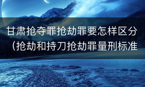 甘肃抢夺罪抢劫罪要怎样区分（抢劫和持刀抢劫罪量刑标准）