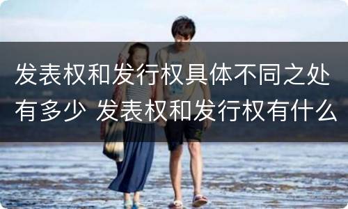 发表权和发行权具体不同之处有多少 发表权和发行权有什么区别
