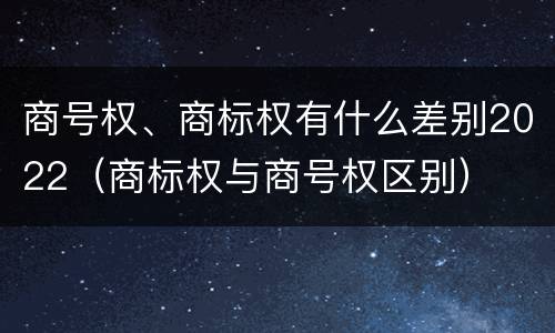 商号权、商标权有什么差别2022（商标权与商号权区别）